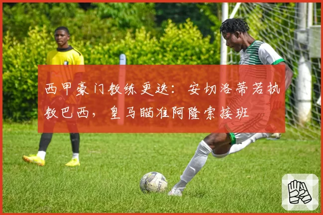 西甲豪门教练更迭:安切洛蒂若执教巴西,皇马瞄准阿隆索接班