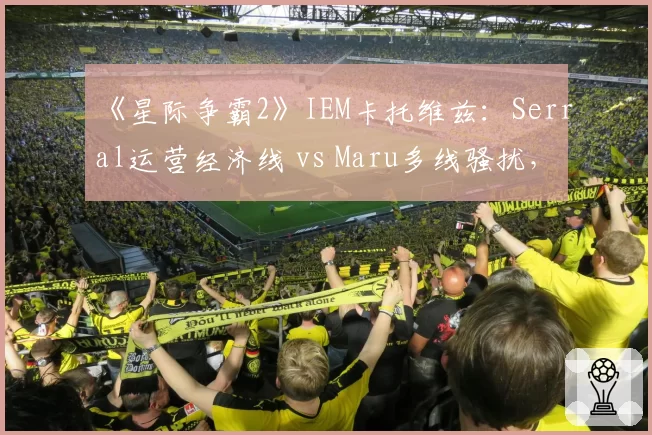 《星际争霸2》IEM卡托维兹：Serral运营经济线 vs Maru多线骚扰，虫族vs人族宿命对决