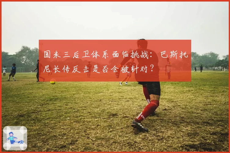 国米三后卫体系面临挑战：巴斯托尼长传反击是否会被针对？