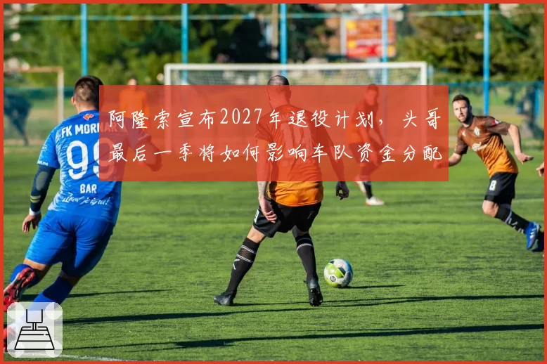 阿隆索宣布2027年退役计划，头哥最后一季将如何影响车队资金分配