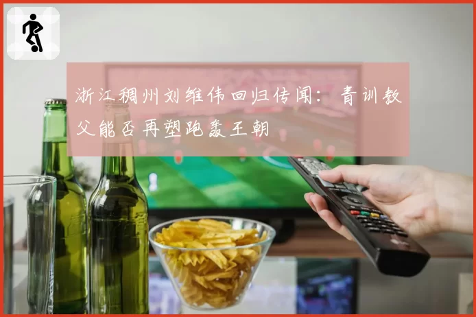 浙江稠州刘维伟回归传闻：青训教父能否再塑跑轰王朝