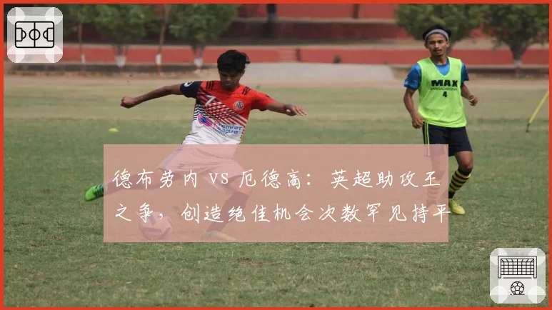 德布劳内 vs 厄德高：英超助攻王之争，创造绝佳机会次数罕见持平