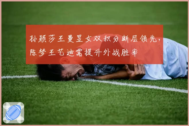 孙颖莎王曼昱女双积分断层领先，陈梦王艺迪需提升外战胜率