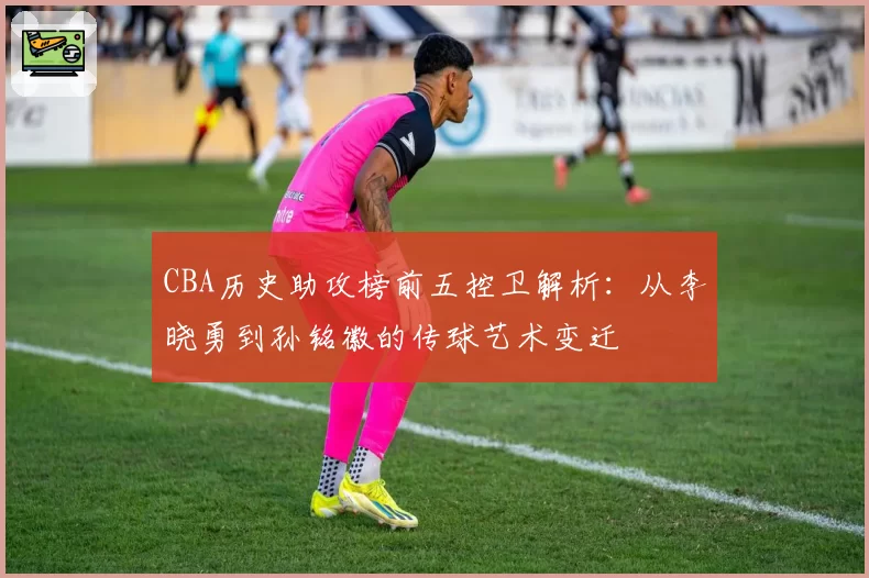 CBA历史助攻榜前五控卫解析：从李晓勇到孙铭徽的传球艺术变迁