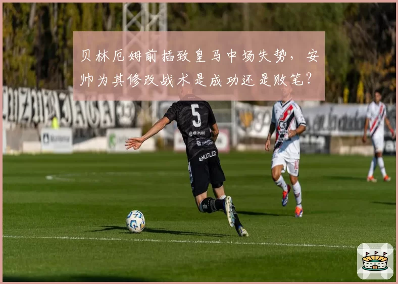 贝林厄姆前插致皇马中场失势，安帅为其修改战术是成功还是败笔？