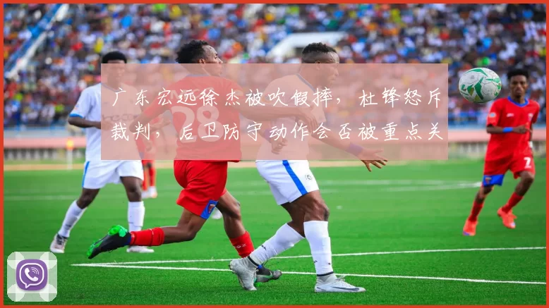 广东宏远徐杰被吹假摔，杜锋怒斥裁判，后卫防守动作会否被重点关照？