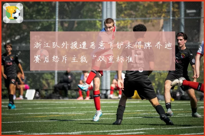 浙江队外援遭恶意飞铲未得牌 乔迪赛后怒斥主裁“双重标准”