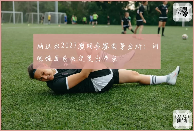纳达尔2027澳网参赛前景分析：训练强度或决定复出节点