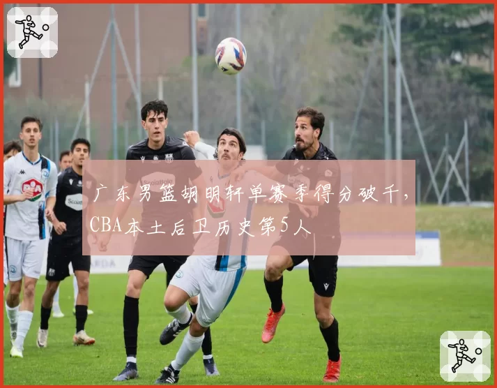 广东男篮胡明轩单赛季得分破千,CBA本土后卫历史第5人