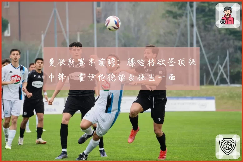 曼联新赛季前瞻：滕哈格欲签顶级中锋，霍伊伦德能否独当一面