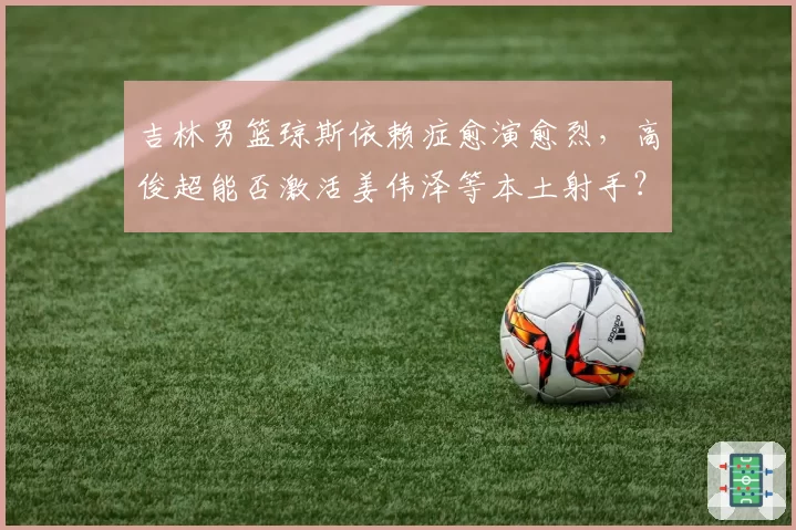 吉林男篮琼斯依赖症愈演愈烈，高俊超能否激活姜伟泽等本土射手？