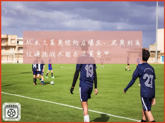 AC米兰莱奥续约后爆发,皮奥利高位逼抢战术能否卫冕意甲