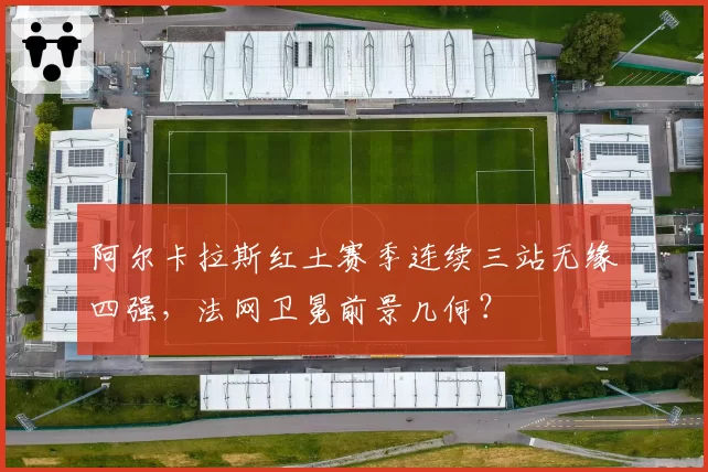 阿尔卡拉斯红土赛季连续三站无缘四强,法网卫冕前景几何?