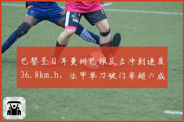 巴黎圣日耳曼姆巴佩反击冲刺速度36.8km_h，法甲单刀破门率超六成