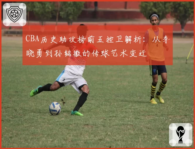 CBA历史助攻榜前五控卫解析：从李晓勇到孙铭徽的传球艺术变迁