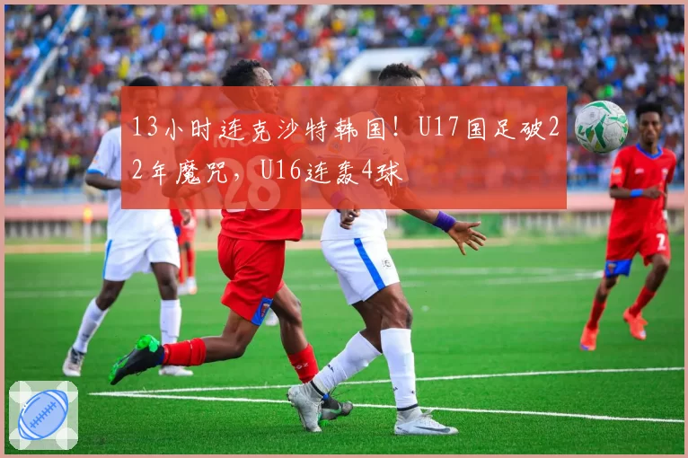 13小时连克沙特韩国！U17国足破22年魔咒，U16连轰4球