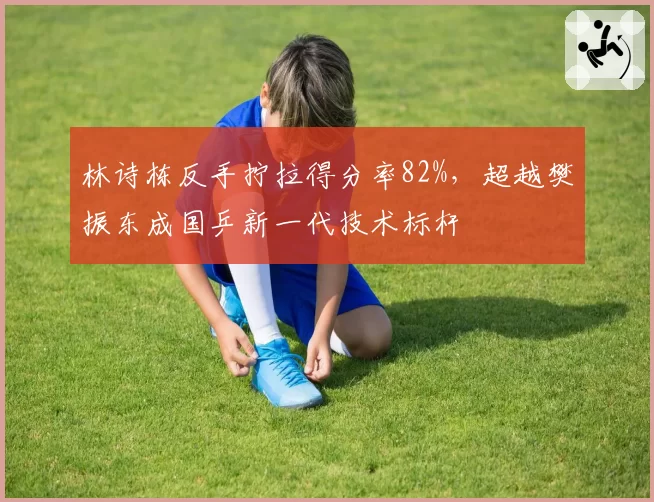 林诗栋反手拧拉得分率82%，超越樊振东成国乒新一代技术标杆