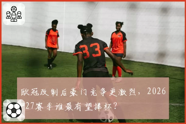 欧冠改制后豪门竞争更激烈,2026-27赛季谁最有望捧杯?