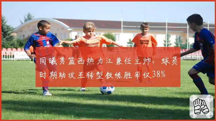 同曦男篮西热力江兼任主帅，球员时期助攻王转型教练胜率仅38%