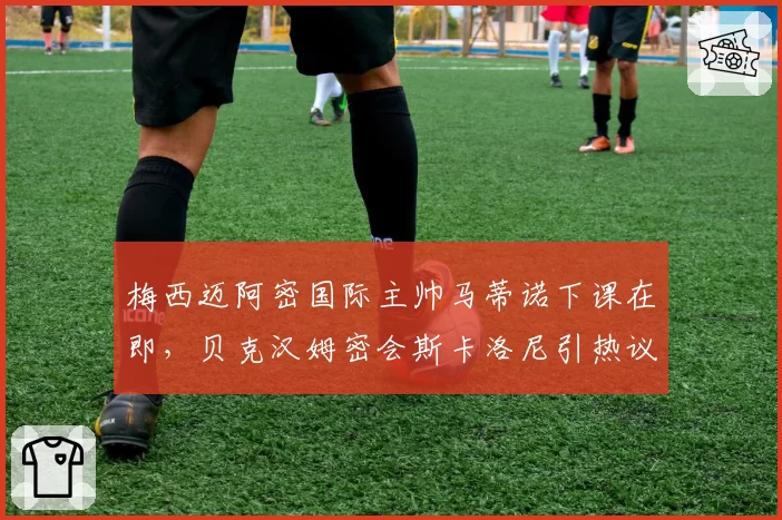 梅西迈阿密国际主帅马蒂诺下课在即，贝克汉姆密会斯卡洛尼引热议__br_