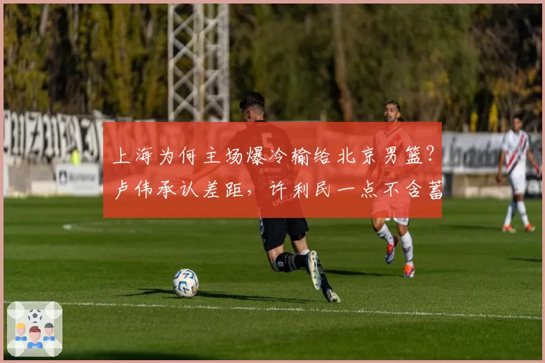上海为何主场爆冷输给北京男篮？卢伟承认差距，许利民一点不含蓄