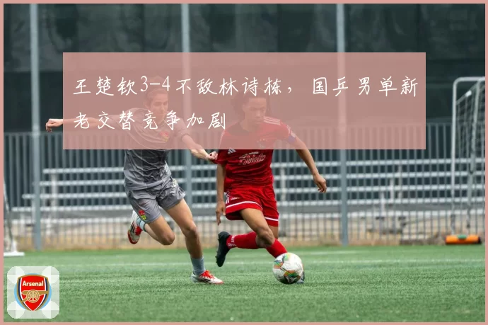 王楚钦3-4不敌林诗栋,国乒男单新老交替竞争加剧