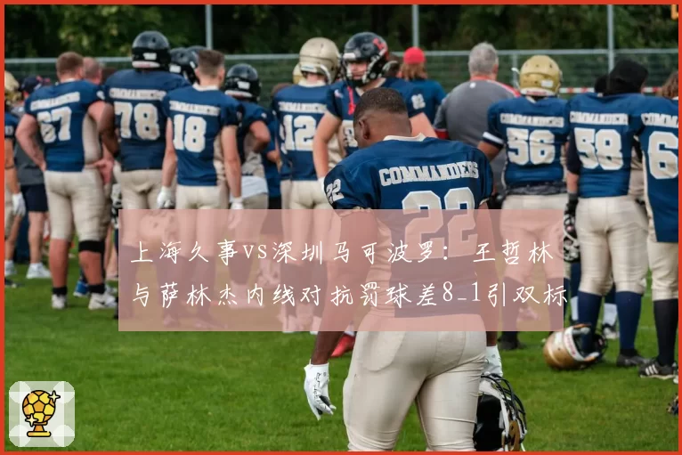 上海久事vs深圳马可波罗：王哲林与萨林杰内线对抗罚球差8_1引双标质疑
