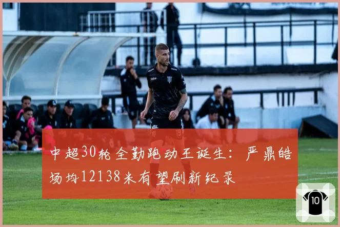 中超30轮全勤跑动王诞生:严鼎皓场均12138米有望刷新纪录