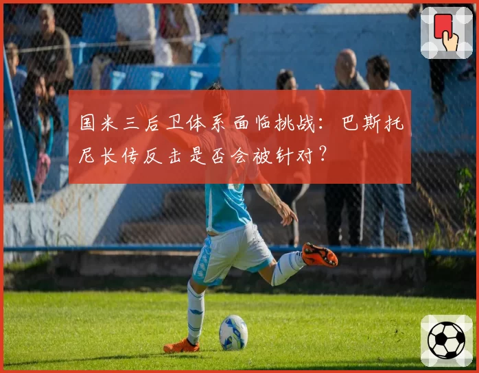 国米三后卫体系面临挑战：巴斯托尼长传反击是否会被针对？