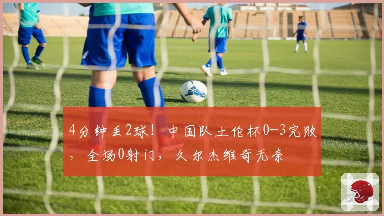 4分钟丢2球！中国队土伦杯0-3完败，全场0射门，久尔杰维奇无奈