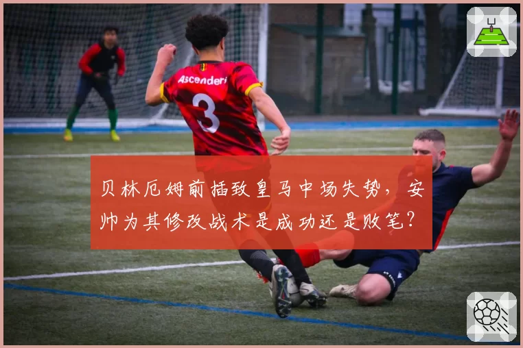 贝林厄姆前插致皇马中场失势，安帅为其修改战术是成功还是败笔？