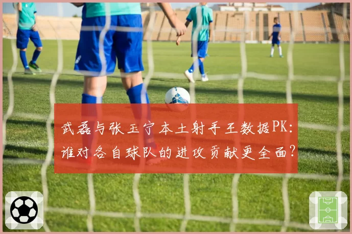 武磊与张玉宁本土射手王数据PK：谁对各自球队的进攻贡献更全面？