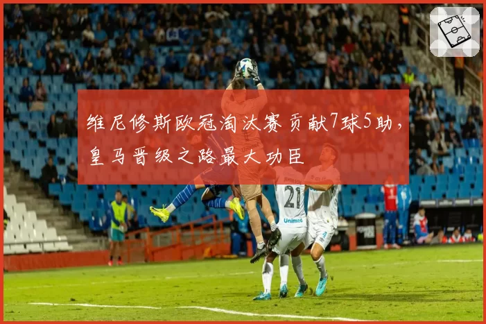 维尼修斯欧冠淘汰赛贡献7球5助，皇马晋级之路最大功臣