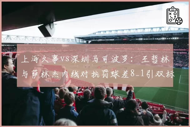上海久事vs深圳马可波罗:王哲林与萨林杰内线对抗罚球差8_1引双标质疑