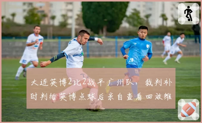 大连英博2比2战平广州队，裁判补时判给英博点球后亲自查看回放维持原判，广州队门将扑出点球后脱衣庆祝染红离场
