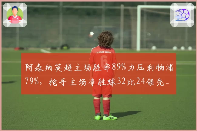 阿森纳英超主场胜率89%力压利物浦79%,枪手主场净胜球32比24领先__br_