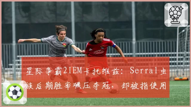 星际争霸2IEM卡托维兹：Serral虫族后期胜率碾压夺冠，却被指使用违规宏操作遭调查