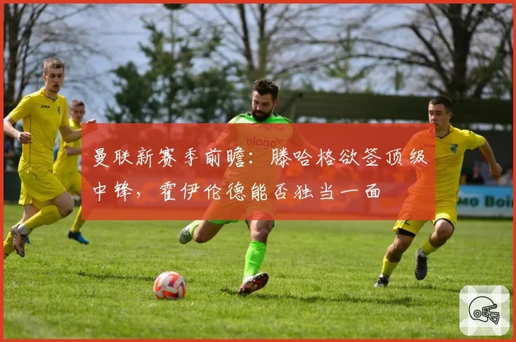 曼联新赛季前瞻：滕哈格欲签顶级中锋，霍伊伦德能否独当一面