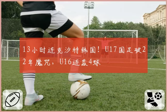 13小时连克沙特韩国！U17国足破22年魔咒，U16连轰4球