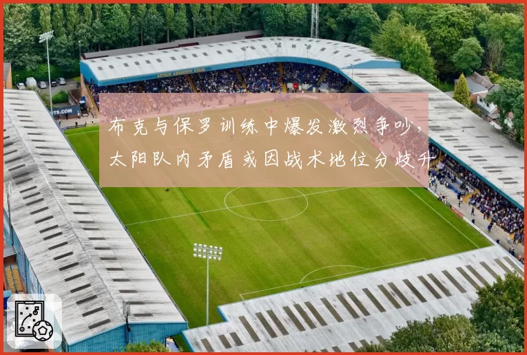 布克与保罗训练中爆发激烈争吵，太阳队内矛盾或因战术地位分歧升级