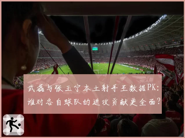 武磊与张玉宁本土射手王数据PK：谁对各自球队的进攻贡献更全面？