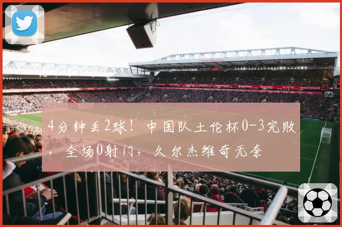 4分钟丢2球!中国队土伦杯0-3完败,全场0射门,久尔杰维奇无奈
