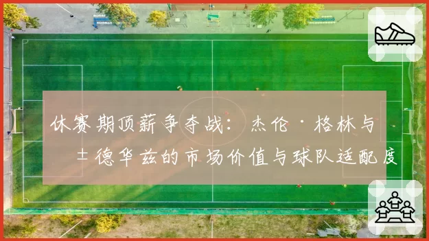 休赛期顶薪争夺战：杰伦·格林与爱德华兹的市场价值与球队适配度对比