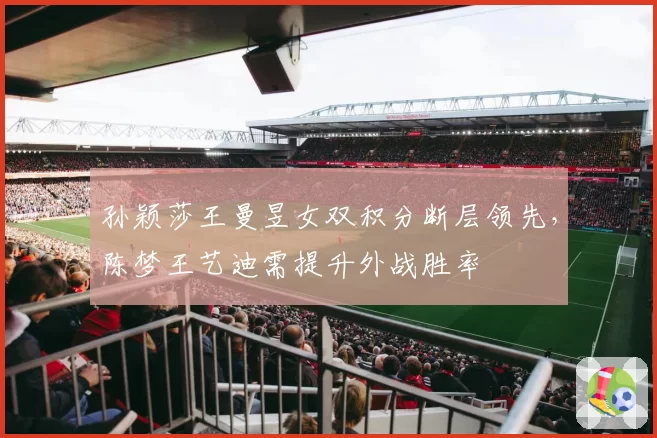 孙颖莎王曼昱女双积分断层领先，陈梦王艺迪需提升外战胜率