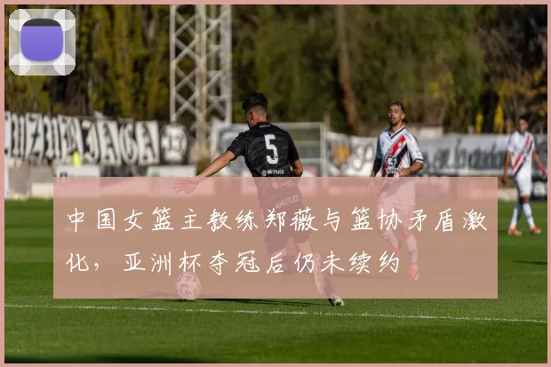 中国女篮主教练郑薇与篮协矛盾激化,亚洲杯夺冠后仍未续约