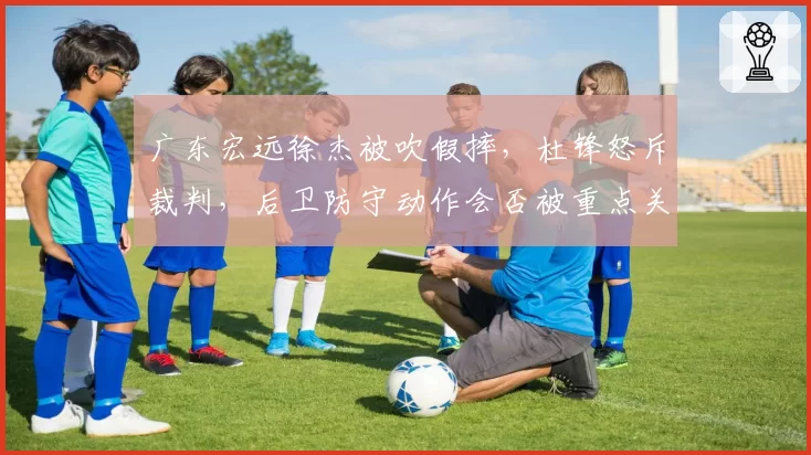 广东宏远徐杰被吹假摔,杜锋怒斥裁判,后卫防守动作会否被重点关照?