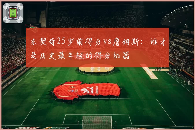 东契奇25岁前得分vs詹姆斯：谁才是历史最年轻的得分机器