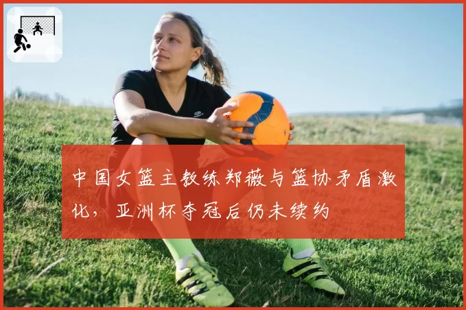 中国女篮主教练郑薇与篮协矛盾激化,亚洲杯夺冠后仍未续约