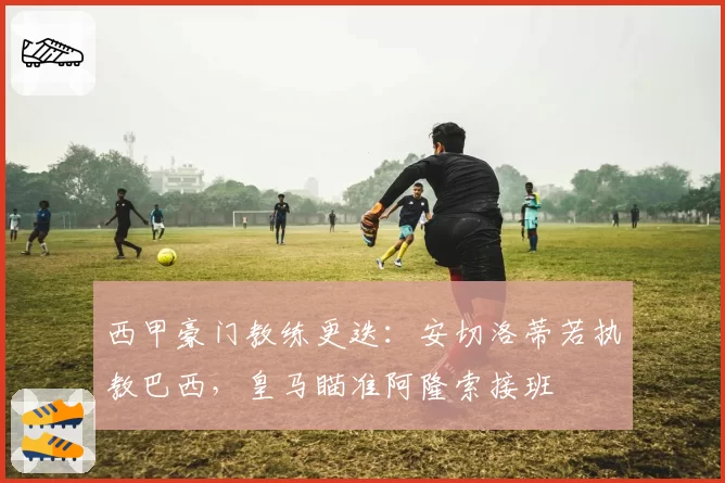 西甲豪门教练更迭：安切洛蒂若执教巴西，皇马瞄准阿隆索接班