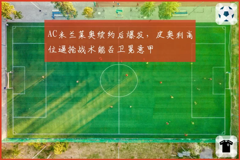 AC米兰莱奥续约后爆发，皮奥利高位逼抢战术能否卫冕意甲